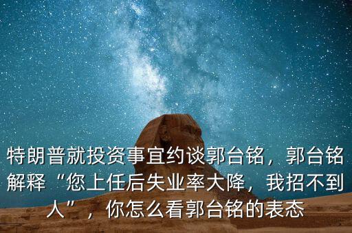 特朗普就投資事宜約談郭臺銘，郭臺銘解釋“您上任后失業(yè)率大降，我招不到人”，你怎么看郭臺銘的表態(tài)