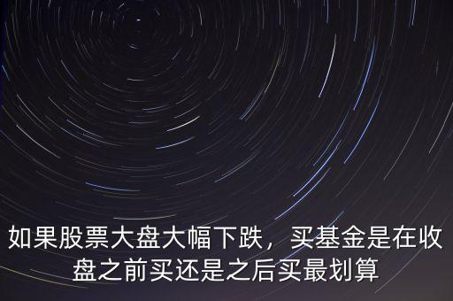 如果股票大盤大幅下跌，買基金是在收盤之前買還是之后買最劃算