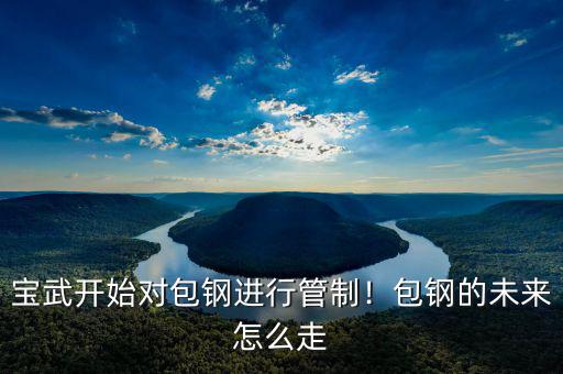 寶武開始對包鋼進行管制！包鋼的未來怎么走