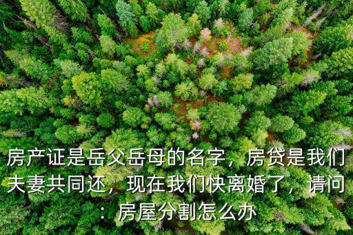 房產(chǎn)證是岳父岳母的名字，房貸是我們夫妻共同還，現(xiàn)在我們快離婚了，請(qǐng)問(wèn)：房屋分割怎么辦