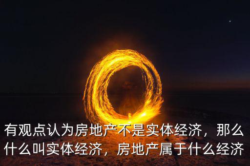 有觀點認(rèn)為房地產(chǎn)不是實體經(jīng)濟(jì)，那么什么叫實體經(jīng)濟(jì)，房地產(chǎn)屬于什么經(jīng)濟(jì)