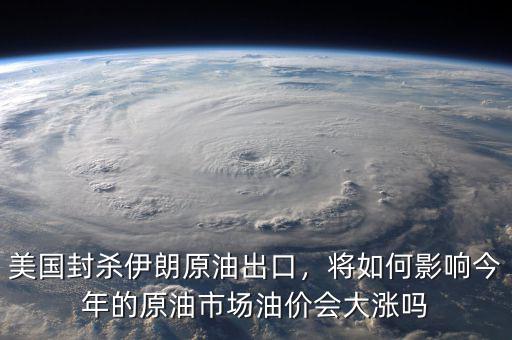 美國封殺伊朗原油出口，將如何影響今年的原油市場(chǎng)油價(jià)會(huì)大漲嗎