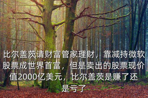 比爾蓋茨請財富管家理財，靠減持微軟股票成世界首富，但是賣出的股票現(xiàn)價值2000億美元，比爾蓋茨是賺了還是虧了