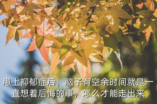 患上抑郁癥后，腦子有空余時(shí)間就是一直想著后悔的事，怎么才能走出來(lái)