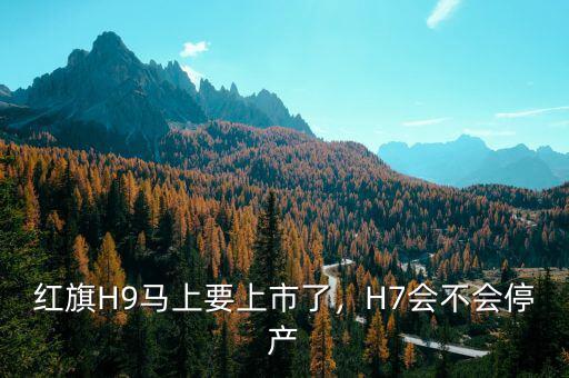 紅旗H9馬上要上市了，H7會不會停產(chǎn)