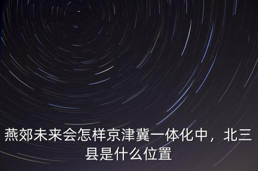 燕郊未來會怎樣京津冀一體化中，北三縣是什么位置