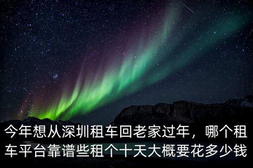 今年想從深圳租車(chē)回老家過(guò)年，哪個(gè)租車(chē)平臺(tái)靠譜些租個(gè)十天大概要花多少錢(qián)
