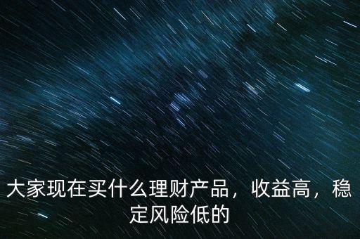 大家現(xiàn)在買什么理財產(chǎn)品，收益高，穩(wěn)定風(fēng)險低的
