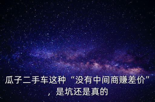 瓜子二手車這種“沒(méi)有中間商賺差價(jià)”，是坑還是真的
