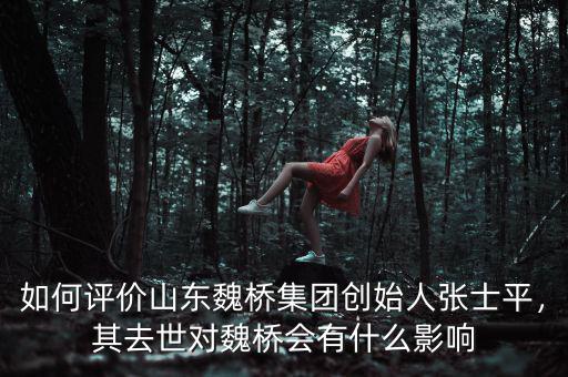 如何評價山東魏橋集團創(chuàng)始人張士平，其去世對魏橋會有什么影響