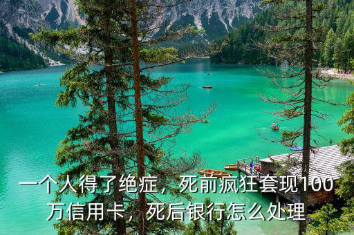 一個(gè)人得了絕癥，死前瘋狂套現(xiàn)100萬(wàn)信用卡，死后銀行怎么處理