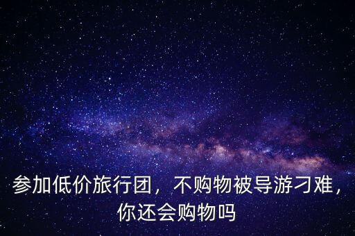 參加低價旅行團，不購物被導(dǎo)游刁難，你還會購物嗎
