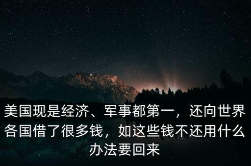 美國現(xiàn)是經(jīng)濟、軍事都第一，還向世界各國借了很多錢，如這些錢不還用什么辦法要回來