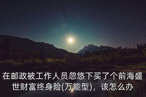 在郵政被工作人員忽悠下買了個(gè)前海盛世財(cái)富終身險(xiǎn)(萬能型)，該怎么辦