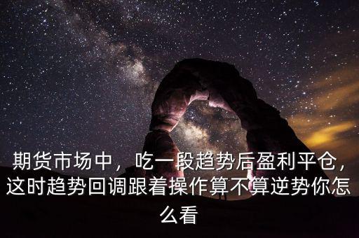 期貨市場(chǎng)中，吃一段趨勢(shì)后盈利平倉(cāng)，這時(shí)趨勢(shì)回調(diào)跟著操作算不算逆勢(shì)你怎么看