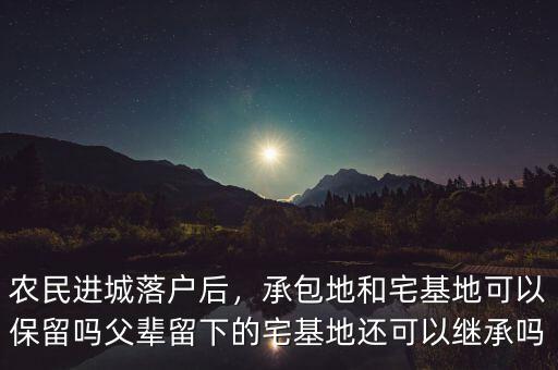 農(nóng)民進城落戶后，承包地和宅基地可以保留嗎父輩留下的宅基地還可以繼承嗎