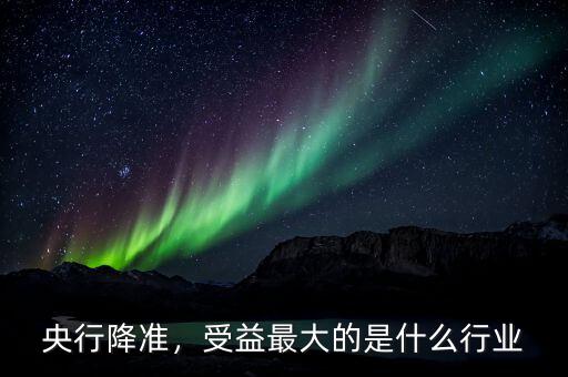 央行降準(zhǔn)，受益最大的是什么行業(yè)