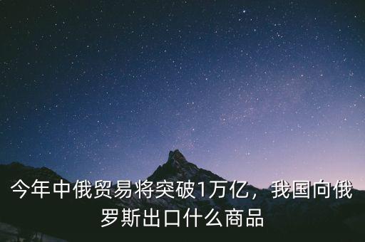 今年中俄貿(mào)易將突破1萬億，我國向俄羅斯出口什么商品