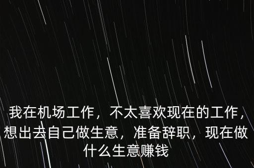 我在機場工作，不太喜歡現(xiàn)在的工作，想出去自己做生意，準(zhǔn)備辭職，現(xiàn)在做什么生意賺錢