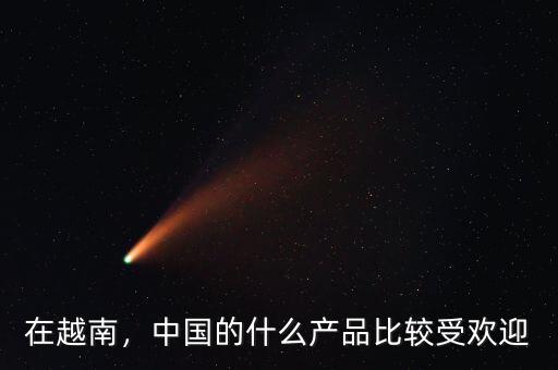 在越南，中國(guó)的什么產(chǎn)品比較受歡迎