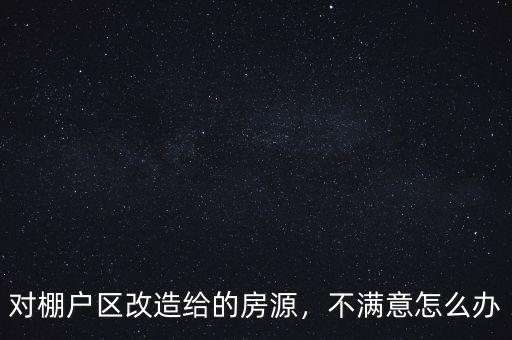 對棚戶區(qū)改造給的房源，不滿意怎么辦