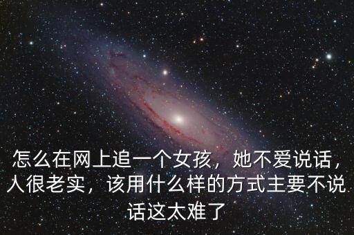 怎么在網(wǎng)上追一個女孩，她不愛說話，人很老實，該用什么樣的方式主要不說話這太難了