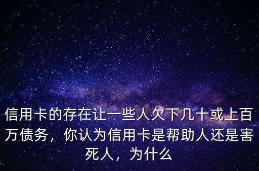 信用卡的存在讓一些人欠下幾十或上百萬(wàn)債務(wù)，你認(rèn)為信用卡是幫助人還是害死人，為什么