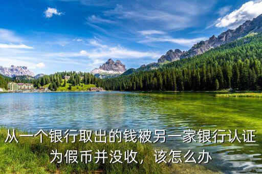 從一個(gè)銀行取出的錢被另一家銀行認(rèn)證為假幣并沒收，該怎么辦