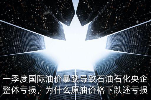 一季度國際油價暴跌導致石油石化央企整體虧損，為什么原油價格下跌還虧損