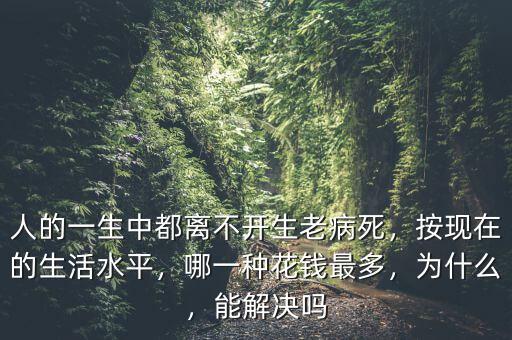 人的一生中都離不開(kāi)生老病死，按現(xiàn)在的生活水平，哪一種花錢(qián)最多，為什么，能解決嗎