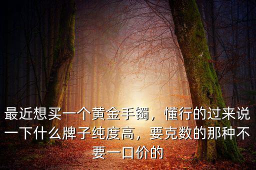 最近想買一個黃金手鐲，懂行的過來說一下什么牌子純度高，要克數(shù)的那種不要一口價的