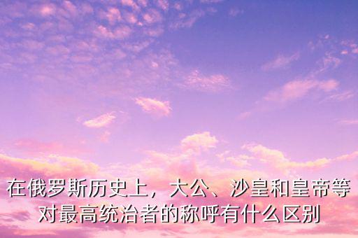 在俄羅斯歷史上，大公、沙皇和皇帝等對(duì)最高統(tǒng)治者的稱呼有什么區(qū)別