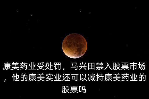 康美藥業(yè)受處罰，馬興田禁入股票市場，他的康美實(shí)業(yè)還可以減持康美藥業(yè)的股票嗎