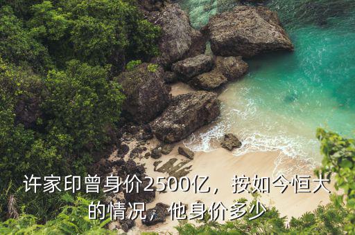 許家印曾身價(jià)2500億，按如今恒大的情況，他身價(jià)多少