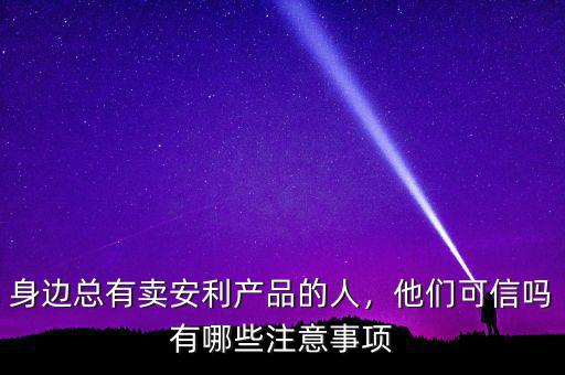 身邊總有賣安利產(chǎn)品的人，他們可信嗎有哪些注意事項(xiàng)
