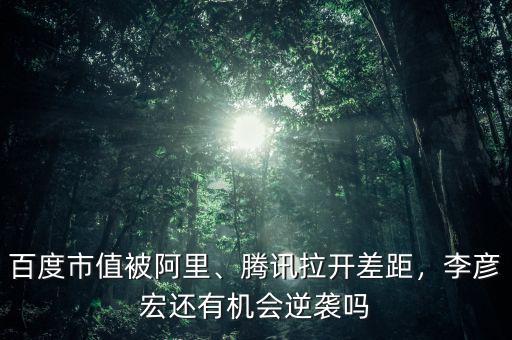 百度市值被阿里、騰訊拉開差距，李彥宏還有機(jī)會逆襲嗎