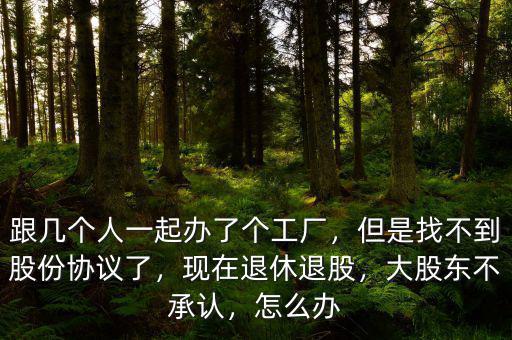 跟幾個人一起辦了個工廠，但是找不到股份協(xié)議了，現(xiàn)在退休退股，大股東不承認，怎么辦