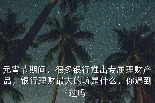 元宵節(jié)期間，很多銀行推出專屬理財(cái)產(chǎn)品，銀行理財(cái)最大的坑是什么，你遇到過嗎