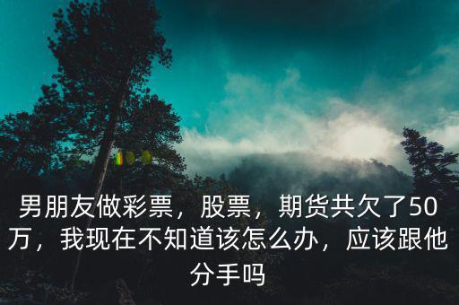 男朋友做彩票，股票，期貨共欠了50萬，我現(xiàn)在不知道該怎么辦，應(yīng)該跟他分手嗎