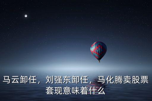 馬云卸任，劉強東卸任，馬化騰賣股票套現意味著什么