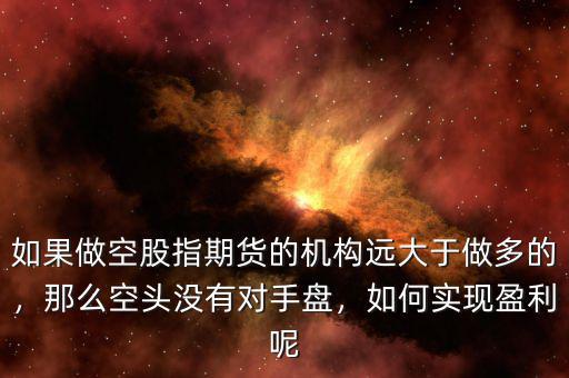 如果做空股指期貨的機(jī)構(gòu)遠(yuǎn)大于做多的，那么空頭沒有對(duì)手盤，如何實(shí)現(xiàn)盈利呢