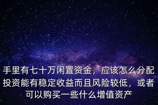 手里有七十萬閑置資金，應(yīng)該怎么分配投資能有穩(wěn)定收益而且風(fēng)險(xiǎn)較低，或者可以購買一些什么增值資產(chǎn)