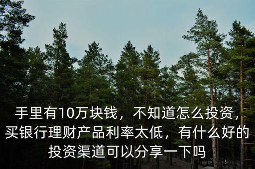 手里有10萬塊錢，不知道怎么投資，買銀行理財產(chǎn)品利率太低，有什么好的投資渠道可以分享一下嗎