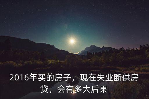 2016年買的房子，現(xiàn)在失業(yè)斷供房貸，會(huì)有多大后果