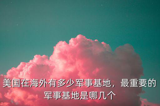 美國在海外有多少軍事基地，最重要的軍事基地是哪幾個