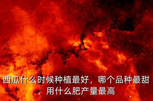 西瓜什么時候種植最好，哪個品種最甜，用什么肥產量最高