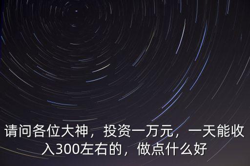 請(qǐng)問(wèn)各位大神，投資一萬(wàn)元，一天能收入300左右的，做點(diǎn)什么好