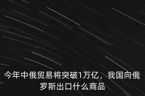 今年中俄貿(mào)易將突破1萬億，我國向俄羅斯出口什么商品