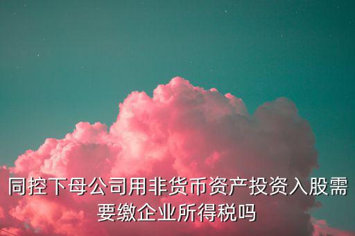 非貨幣投資被投資方交什么稅，同控下母公司用非貨幣資產(chǎn)投資入股需要繳企業(yè)所得稅嗎