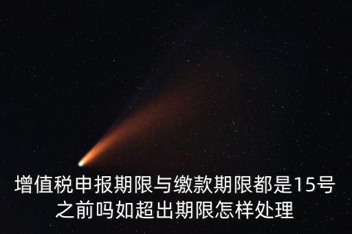 申報期限 繳款期限是什么，增值稅申報期限與繳款期限都是15號之前嗎如超出期限怎樣處理